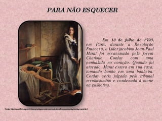 Em  13 de julho de 1793,  em Paris, durante a Revolução Francesa, o Líder jacobino Jean-Paul Marat foi assassinado pela jovem Charlotte Corday com uma punhalada no coração. Quando foi atacado, Marat estava em sua casa, tomando banho em uma banheira. Corday seria julgada pelo tribunal revolucionário e condenada à morte na guilhotina. Fonte: http://www.fflch.usp.br/dh/heros/antigosmodernos/revolutions/francesa/corday/cordaymarat.html PARA NÃO ESQUECER 