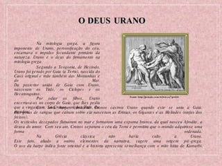 O DEUS URANO Na mitologia grega, a figura imponente de Urano, personificação do céu, encarnava o impulso fecundante primário da natureza. Urano é o deus do firmamento na mitologia grega. Segundo a Teogonia, de Hesíodo, Urano foi gerado por Gaia (a Terra), nascida do Caos original e mãe também das Montanhas e do Mar. Da posterior união de Gaia com Urano, nasceram os Titãs, os Ciclopes e os Hecatonquiros. Por odiar os filhos, Urano encerrava-os no corpo de Gaia, que lhes pediu que a vingassem. Só Cronos, um dos Titãs, lhe atendeu. Fonte: http://jornale.com.br/wicca/?p=809 Com uma harpe (cimitarra) Cronos castrou Urano quando este se uniu a Gaia. Das gotas de sangue que caíram sobre ela nasceram as Erínias, os Gigantes e as Melíades (ninfas dos freixos). Os testículos decepados flutuaram no mar e formaram uma espuma branca, da qual nasceu Afrodite, a deusa do amor.  Com seu ato, Cronos separara o céu da Terra e permitira que o mundo adquirisse uma forma ordenada. Na Grécia clássica não havia culto a Urano. Este fato, aliado a outros elementos da narrativa, sugere uma origem pré-grega. O uso da harpe indica fonte oriental e a história apresenta semelhança com o mito hitita de Kumarbi . 