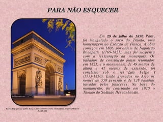 Em  29 de julho de 1836 , Paris, foi inaugurado o Arco do Triunfo, uma homenagem ao Exército da França. A obra começou em 1806, por ordem de Napoleão Bonaparte (1769-1821), mas foi suspensa com a restauração da monarquia. Os trabalhos de construção foram retomados em 1825, e o monumento, de 49 metros de altura e 45 metros de extensão, foi concluído sob o rei Luís Felipe I (1773-1850). Estão gravados no Arco os nomes de 558 generais e de 128 batalhas travadas pelos franceses. Na base do monumento, foi construído em 1920 o Túmulo do Soldado Desconhecido. Fonte: http://cmapspublic.ihmc.us/rid=1239998117236_1816128626_27437/ANDALUC%C3%8DA PARA NÃO ESQUECER 