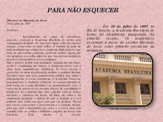Em  20 de julho de 1897 , no Rio de Janeiro, a Academia Bra­sileira de Letras foi oficialmente inaugurada. Na primeira sessão, 16 acadêmicos assistiram à posse do escritor Machado de Assis como primeiro presidente da instituição. Fonte: http://www.academia.org.br/ Discurso de Machado de Assis 20 de julho de 1897 Senhores, Investindo-me no cargo de presidente, quisestes começar a Academia Brasileira de Letras pela consagração da idade. Se não sou o mais velho dos nossos colegas, estou entre os mais velhos. É símbolo da parte de uma instituição que conta viver, confiar da idade funções que mais de um espírito eminente exerceria melhor. Agora que vos agradeço a escolha, digo-vos que buscarei na medida do possível corresponder à vossa confiança. Não é preciso definir esta instituição, iniciada por um moço, aceita e completada por moços, a Academia nasce com a alma nova, naturalmente ambiciosa. O vosso desejo é conservar, no meio da federação política, a unidade literária. Tal obra exige, não só a compreensão pública, mas ainda e principalmente a vossa constância. A Academia Francesa, pela qual esta se modelou, sobrevive aos acontecimentos de toda casta, às escolas literárias e às transformações civis. A vossa há de querer ter as mesmas feições de estabilidade e progresso. Já o batismo das suas cadeiras com os nomes preclaros e saudosos da ficção, da lírica, da crítica e da eloqüência nacionais é indício de que a tradição é o seu primeiro voto. Cabe-vos fazer com que ele perdure. Passai aos vossos sucessores o pensamento e a vontade iniciais, para que eles o transmitam aos seus, e a vossa obra seja contada entre as sólidas e brilhantes páginas da nossa vida brasileira. Está aberta a sessão. PARA NÃO ESQUECER 