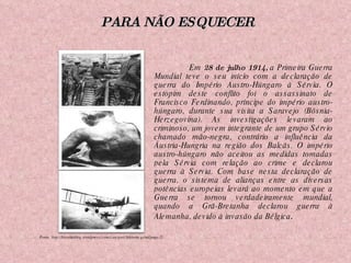 Em  28 de julho 1914,  a Primeira Guerra Mundial teve o seu início com a declaração de guerra do Império Austro-Húngaro à Sérvia. O estopim deste conflito foi o assassinato de Francisco Ferdinando, príncipe do império austro-húngaro, durante sua visita a Saravejo (Bósnia-Herzegovina). As investigações levaram ao criminoso, um jovem integrante de um grupo Sérvio chamado mão-negra, contrário a influência da Áustria-Hungria na região dos Balcãs. O império austro-húngaro não aceitou as medidas tomadas pela Sérvia com relação ao crime e declarou guerra à Servia. Com base nesta declaração de guerra, o sistema de alianças entre as diversas potências europeias levará ao momento em que a Guerra se tornou verdadeiramente mundial, quando a Grã-Bretanha declarou guerra à Alemanha, devido à invasão da Bélgica .  Fonte: http://historiablog.wordpress.com/category/historia-geral/page/2/ PARA NÃO ESQUECER 