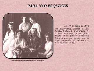 Em  17 de julho de 1918 ,   em Ekaterinburg, Rússia, o Czar Nicolau II, último Czar da Rússia, foi fuzilado com a esposa e cinco filhos. Foram mortos por revolucionários bolcheviques, que temiam que as forças contrárias descobrissem o local da prisão do Czar. Fonte: http://meuimaginarium.blogspot.com/2004_07_01_archive.html PARA NÃO ESQUECER 