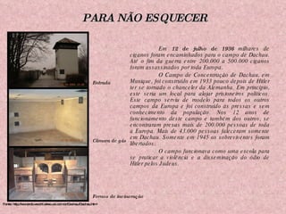 Em  12 de julho de 1936  milhares de ciganos foram encaminhados para o campo de Dachau. Até o fim da guerra entre 200.000 a 500.000 ciganos foram assassinados por toda Europa. O Campo de Concentração de Dachau, em Munique, foi construído em 1933 pouco depois de Hitler ter se tornado o chanceler da Alemanha. Em princípio, este seria um local para alojar prisioneiros políticos. Este campo serviu de modelo para todos os outros campos da Europa e foi construído às pressas e sem conhecimento da população. Nos 12 anos de funcionamento deste campo e também dos outros, se encontraram presas mais de 200.000 pessoas de toda a Europa. Mais de 43.000 pessoas faleceram somente em Dachau. Somente em 1945 os sobreviventes foram libertados. O campo funcionava como uma escola para se praticar a violência e a disseminação do ódio de Hitler pelos Judeus. Fonte: http://leonardo.vecchi.sites.uol.com.br/Dachau/Dachau.html Entrada Câmara de gás Fornos de incineração PARA NÃO ESQUECER 