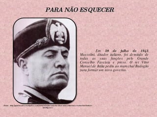 Em  28 de julho de 1943 , Mussolini, ditador italiano, foi demitido de todas as suas funções pelo Grande Conselho Fascista e preso. O rei Vítor Manuel de Itália pediu ao marechal Badoglio para formar um novo governo.  Fonte:  http://quierosaber.wordpress.com/2009/10/16/documents-show-mussolini-once-worked-for-british-intelligence/ PARA NÃO ESQUECER 