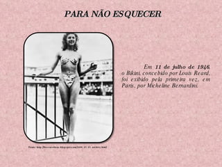 Em  11 de julho de 1946 , o Bikini, concebido por Louis Reard, foi exibido pela primeira vez, em Paris, por Micheline Bernardini. Fonte: http://frescaseboas.blogspot.com/2009_07_01_archive.html PARA NÃO ESQUECER 
