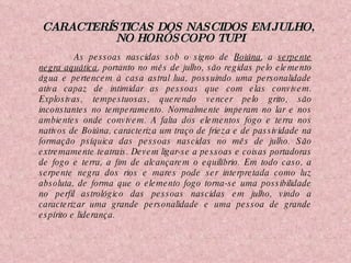 CARACTERÍSTICAS DOS NASCIDOS EM JULHO,  NO HORÓSCOPO TUPI As pessoas nascidas sob o signo de  Boiúna , a  serpente negra aquática , portanto no mês de julho, são regidas pelo elemento água e pertencem à casa astral lua, possuindo uma personalidade ativa capaz de intimidar as pessoas que com elas convivem. Explosivas, tempestuosas, querendo vencer pelo grito, são inconstantes no temperamento. Normalmente imperam no lar e nos ambientes onde convivem. A falta dos elementos fogo e terra nos nativos de Boiúna, caracteriza um traço de frieza e de passividade na formação psíquica das pessoas nascidas no mês de julho. São extremamente teatrais. Devem ligar-se a pessoas e coisas portadoras de fogo e terra, a fim de alcançarem o equilíbrio. Em todo caso, a serpente negra dos rios e mares pode ser interpretada como luz absoluta, de forma que o elemento fogo torna-se uma possibilidade no perfil astrológico das pessoas nascidas em julho, vindo a caracterizar uma grande personalidade e uma pessoa de grande espírito e liderança.   