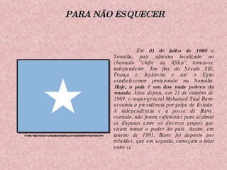 Em  01 de julho de 1960  a Somália, país africano localizado no chamado "chifre da África“, tornou-se independente. Em fins do Século XIX, França e Inglaterra e até o Egito estabeleceram protetorado na Somália.  Hoje, o país é um dos mais pobres do mundo . Anos depois, em 21 de outubro de 1969, o major-general Mohamed Siad Barre assumiu a presidência por golpe de Estado. A independência e a posse de Barre, contudo, não foram suficientes para acalmar as disputas entre os diversos grupos que visam tomar o poder do país. Assim, em janeiro de 1991, Barre foi deposto por rebeldes, que em seguida, começam a lutar entre si.  Fonte: http://www.mundodasbandeiras.com.br/paiseshtm/somalia.htm PARA NÃO ESQUECER 