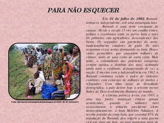 Em  01 de julho de 1962 ,  Burundi  tornou-se independente, sob uma monarquia tutsi. Burundi é uma terra ensopada de sangue. Desde o século 15 vive um conflito étnico, político e econômico entre os povos hutu e tutsi. Os primeiros são agricultores, descendentes dos bantu. Os segundos são guerreiros do norte, tradicionalmente criadores de gado. Os tutsi ocuparam essas terras dominando os hutu. Houve vários genocídios, que causaram milhares de vítimas, tanto de uma como de outra etnia. Mais tarde, o colonialismo das potências européias sempre apoiou o domínio dos tutsi, acirrando ainda mais o confronto, depauperando de vez a nação. E mesmo com a independência em 1962, o Burundi continuou sendo o palco de violentos combates com centenas de milhares de mortos e refugiados. Com altas taxas de densidade demográfica, o país detém hoje o terceiro menor Índice de Desenvolvimento Humano do mundo. A extrema pobreza levou, em 1993, a uma das piores matanças étnicas jamais acontecidas, quando os militares tutsi assassinaram o primeiro presidente eleito democraticamente, o hutu Melchior Ndadaye. A revolta popular da etnia hutu, que constitui 85% da população do Burundi, deu origem a uma guerra civil que dura até hoje, na qual morreram mais de 300 mil pessoas, com mais de um milhão de refugiados.  Fonte: http://pensamentoseespiritualidade.blogspot.com/2007_08_06_archive.html PARA NÃO ESQUECER 