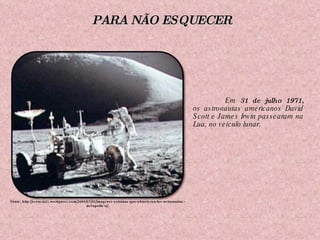 Em  31 de julho 1971,  os astronautas americanos David Scott e James Irwin passearam na Lua, no veículo lunar.     Fonte: http://esencia21.wordpress.com/2009/07/20/imagenes-extranas-que-obtuvieron-los-astronautas-del-apollo-xi/ PARA NÃO ESQUECER 