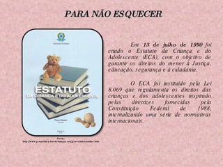 Em  13 de julho de 1990  foi criado o Estatuto da Criança e do Adolescente (ECA), com o objetivo de garantir os direitos do menor à Justiça, educação, segurança e à cidadania. O ECA foi instituído pela Lei 8.069 que regulamenta os direitos das crianças e dos adolescentes inspirado pelas diretrizes fornecidas pela Constituição Federal de 1988, internalizando uma série de normativas internacionais.  Fonte: http://www.geopolitica.freewebpages.org/geoestadosunidos.htm PARA NÃO ESQUECER 