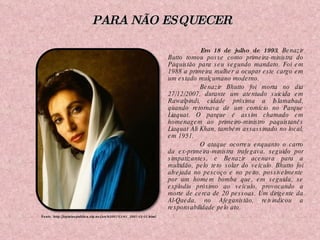 Em 18 de julho de 1993 ,   Benazir Butto tomou posse como primeira-ministra do Paquistão para seu segundo mandato. Foi em 1988 a primeira mulher a ocupar este cargo em um estado mulçumano moderno. Benazir Bhutto foi morta no dia 27/12/2007, durante um atentado suicida em Rawalpindi, cidade próxima a Islamabad, quando retornava de um comício no Parque Liaquat. O parque é assim chamado em homenagem ao primeiro-ministro paquistanês Liaquat Ali Khan, também assassinado no local, em 1951. O ataque ocorreu enquanto o carro da ex-primeira-ministra trafegava, seguido por simpatizantes, e Benazir acenava para a multidão, pelo teto solar do veículo.   Bhutto foi alvejada no pescoço e no peito, possivelmente por um homem bomba que, em seguida, se explodiu próximo ao veículo, provocando a morte de cerca de 20 pessoas. Um dirigente da Al-Qaeda, no Afeganistão, reivindicou a responsabilidade pelo ato. Fonte: http://opiniaopublica.zip.net/arch2007-12-01_2007-12-31.html PARA NÃO ESQUECER 