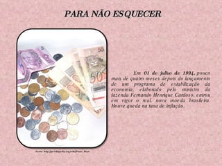 Em  01 de julho de 1994,  pouco mais de quatro meses depois do lançamento de um programa de estabilização da economia, elaborado pelo ministro da fazenda Fernando Henrique Cardoso, entrou em vigor o real, nova moeda brasileira. Houve queda na taxa de inflação. Fonte: http://pt.wikipedia.org/wiki/Plano_Real PARA NÃO ESQUECER 