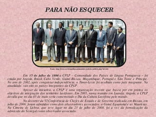 Em  17 de julho de 1996  a CPLP – Comunidade dos Países de Língua Portuguesa – foi criada por Angola, Brasil, Cabo Verde, Guiné-Bissau, Moçambique, Portugal e São Tomé e Príncipe. No ano de 2002, após conquistar independência, o Timor-Leste foi acolhido como país integrante. Na atualidade, são oito os países integrantes da CPLP. Apesar da iniciativa, a CPLP é uma organização recente que busca pôr em prática os objetivos de integração dos territórios lusófonos. Em 2005, numa reunião em Luanda, Angola, a CPLP decidiu que no dia 05 de maio seria comemorado o Dia da Cultura Lusófona pelo mundo. No decorrer da VI Conferência de Chefes de Estado e de Governo realizada em Bissau, em julho de 2006, foram admitidos como dois observadores associados: a Guiné Equatorial e as Maurícias. Na Cimeira de Lisboa, que teve lugar no dia 25 de julho de 2008, foi a vez da formalização da admissão do Senegal como observador associado. Fonte: http://www.revistamilitar.pt/modules/articles/article.php?id=260 PARA NÃO ESQUECER 