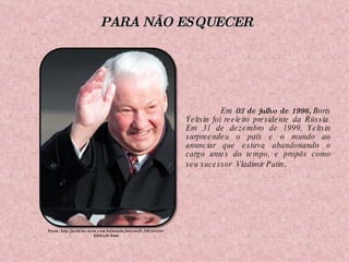 Em  03 de julho de 1996,  Boris Yeltsin foi reeleito presidente da Rússia. Em 31 de dezembro de 1999, Yeltsin surpreendeu o país e o mundo ao anunciar que estava abandonando o cargo antes do tempo, e propôs como seu sucessor  Vladimir Putin .  Fonte: http://noticias.terra.com.br/mundo/interna/0,,OI1568580-EI294,00.html PARA NÃO ESQUECER 