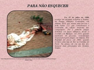 Em  27 de julho de 1996,  ocorreu um atentado terrorista a bomba, no Parque Olímpico Centenário, em Atlanta, EUA, que matou uma pessoa e feriu outras 111, que comemorava o centenário da edição moderna das competições. Foi o primeiro ataque terrorista em jogos olímpicos desde o ocorrido em Munique, em 1972, quando morreram 16 pessoas. Considerado responsável pelo ataque em Atlanta, Eric Rudolph foi preso em 2003, quando revirava uma lata de lixo na Carolina do Norte. Na época, ele era um dos dez homens mais procurados dos Estados Unidos. Fonte: http://noticias.bol.uol.com.br/esporte/2010/02/13/top-7---mortes-ocorridas-durante-a-realizacao-de-jogos-olimpicos.jhtm PARA NÃO ESQUECER 