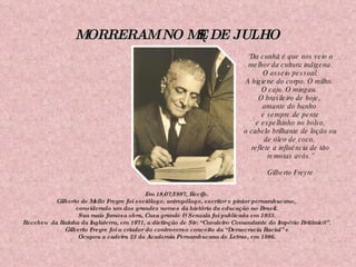 MORRERAM NO MÊS DE JULHO Em 18/07/1987, Recife. Gilberto de Mello Freyre foi sociólogo, antropólogo, escritor e pintor pernambucano,  considerado um dos grandes nomes da história da educação no Brasil. Sua mais famosa obra, Casa grande & Senzala foi publicada em 1933. Recebeu  da Rainha da Inglaterra, em 1971, a distinção de Sir. “Cavaleiro Comandante do Império Britânic0”. Gilberto Freyre foi o criador do controverso conceito da “Democracia Racial” e Ocupou a cadeira 23 da Academia Pernambucana de Letras, em 1986. “ Da cunhã é que nos veio o melhor da cultura indígena. O asseio pessoal.  A higiene do corpo. O milho.  O caju. O mingau.  O brasileiro de hoje,  amante do banho  e sempre de pente e espelhinho no bolso,  o cabelo brilhante de loção ou de óleo de coco,  reflete a influência de tão remotas avós.” Gilberto Freyre 