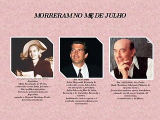 MORRERAM NO MÊS DE JULHO Em 26/07/1952, Buenos Aires, Argentina. María Eva Duarte de Perón, conhecida como Evita, foi atriz e líder política argentina. Tornou-se primeira-dama da Argentina quando o General Domingo Perón  foi eleito presidente. Em 18/07/1999, John Fitzgerald Kennedy Jr, conhecido como John-John, era advogado e jornalista. John-John era filho de John Kennedy e de Jaqueline Kennedy e morreu  juntamente com a esposa e a cunhada enquanto pilotava um monomotor. Em  18/07/2006, São Paulo. Raul Christiano Machado Pinheiro de Amorim Cortez foi um dos maiores atores brasileiros, atuando em 66 peças teatrais, 20 telenovelas, 6 minisséries e 28 filmes. 