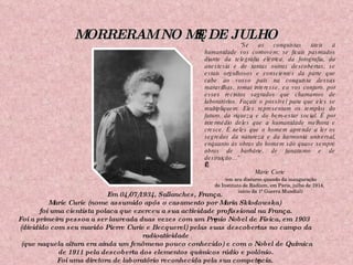 MORRERAM NO MÊS DE JULHO Em 04/07/1934, Sallanches, França.  Marie Curie (nome assumido após o casamento por Maria Skłodowska)  foi uma cientista polaca que exerceu a sua actividade profissional na França. Foi a primeira pessoa a ser laureada duas vezes com um Prêmio Nobel de Física, em 1903  (dividido com seu marido Pierre Curie e Becquerel) pelas suas descobertas no campo da radioatividade (que naquela altura era ainda um fenômeno pouco conhecido) e com o Nobel de Química de 1911 pela descoberta dos elementos químicos rádio e polônio. Foi uma diretora de laboratório reconhecida pela sua competência. “ Se as conquistas úteis à humanidade vos comovem; se ficais pasmados diante da telegrafia elétrica, da fotografia, da anestesia e de tantas outras descobertas; se estais orgulhosos e conscientes da parte que cabe ao vosso país na conquista dessas maravilhas, tomai interesse, eu vos conjuro, por esses recintos sagrados que chamamos de laboratórios. Façais o possível para que eles se multipliquem. Eles representam os templos do futuro, da riqueza e do bem-estar social. É por intermédio deles que a humanidade melhora e cresce. É neles que o homem aprende a ler os segredos da natureza e da harmonia universal, enquanto as obras do homem são quase sempre obras de barbárie, de fanatismo e de destruição...”   Marie Curie ( em seu discurso quando da inauguração  do Instituto de Radium, em Paris, julho de 1914,  início da 1ª Guerra Mundial) 