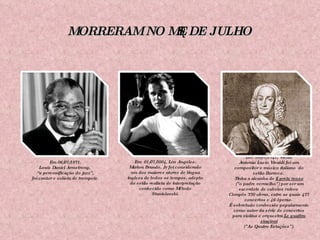 MORRERAM NO MÊS DE JULHO Em 06/07/1971. Louis Daniel Armstrong,  “ a personificação do jazz”, foi cantor e solista de trompete. Em  01/07/2004, Los Angeles. Marlon Brando, Jr foi considerado um dos maiores atores de língua inglesa de todos os tempos, adepto do estilo realista de interpretação conhecido como Método Stanislavski. Em  28/07/1741, Viena. Antonio Lucio Vivaldi foi  um compositor e músico italiano  do estilo Barroco.  Tinha a alcunha de  il prete rosso ("o padre vermelho") por ser um sacerdote de cabelos ruivos  Compôs 770 obras, entre as quais 477 concertos e 46 óperas.  É sobretudo conhecido popularmente como autor da série de concertos para violino e orquestra  Le quattro stagioni ("As Quatro Estações"). 