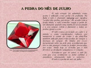 A PEDRA DO MÊS DE JULHO O rubi sempre foi admirado como pedra e utilizado como gema em joalharia. Na Índia o rubi é chamado  ratnaraj , que significa “senhor das pedras preciosas”. De acordo com a lenda hindu, o rubi vermelho surgiu a partir de um diamante quando uma rainha foi assassinada e o seu sangue cobriu o diamante e todas as pedras iguais a esta. O rubi estava associado ao calor e à paixão e eram considerados valiosos por manterem a saúde do corpo e da alma.Era também utilizado para evitar perdas de sangue e doenças do sangue. Os hindus por vezes incrustavam rubis na pele pois acreditavam que isto os iria proteger contra as feridas provocadas por setas. Ainda hoje se acredita que o rubi favorece a circulação sanguínea e o coração.  Acredita-se que no amor, o rubi faz com que este sentimento se torne sublime e grandioso, alcançando todo o universo.  O rubi é a pedra do mês de julho. Fonte: http://comprar.todaoferta.uol.com.br/rubi-quadrado-com-40-kilates-10x10mm-br102-GKWKO2Y9CT 