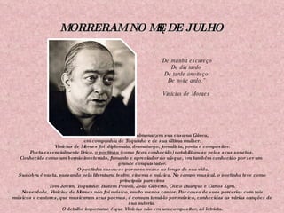 MORRERAM NO MÊS DE JULHO Em 09/07/1980, de edema pulmonar,em sua casa na Gávea,  em companhia de Toquinho e de sua última mulher. Vinícius de Moraes foi  diplomata, dramaturgo, jornalista, poeta e compositor. Poeta essencialmente lírico,  o poetinha  (como ficou conhecido) notabilizou-se pelos seus sonetos.  Conhecido como um boêmio inveterado, fumante e apreciador do uísque, era também conhecido por ser um grande conquistador. O poetinha casou-se por nove vezes ao longo de sua vida. Sua obra é vasta, passando pela literatura, teatro, cinema e música. No campo musical, o poetinha teve como principais parceiros Tom Jobim, Toquinho, Badem Powell, João Gilberto, Chico Buarque e Carlos Lyra. Na verdade, Vinícius de Moraes não foi músico, muito menos cantor. Por causa de suas parcerias com tais músicos e cantores, que musicaram seus poemas, é comum tomá-lo por músico, conhecidas as várias canções de sua autoria.  O detalhe importante é que Vinícius não era um compositor, só letrista. “ De manhã escureço De dia tardo De tarde anoiteço De noite ardo.” Vinícius de Moraes 