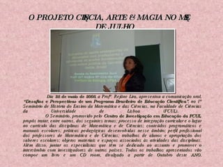   Dia  28 de maio de 2008 , a Profª. Rejâne Lira, apresentou a comunicação oral,  “Desafios e Perspectivas de um Programa Brasileiro de Educação Científica” , no 1º Seminário de História do Ensino da Matemática e das Ciências, na Faculdade de Ciências da Universidade de Lisboa (FCUL).  O Seminário, promovido pelo  Centro de Investigação em Educação da FCUL , propôs tratar, entre outros, dos seguintes temas: processo de integração curricular e o lugar no currículo das disciplinas de Matemática e de Ciências; conteúdos programáticos e manuais escolares; práticas pedagógicas desenvolvidas nesse âmbito; perfil profissional dos professores de Matemática e de Ciências; trabalhos de alunos e apropriação dos saberes escolares; objetos materiais e espaços associados às atividades das disciplinas. Além disso, juntar os especialistas que têm se dedicado ao assunto e promover o intercâmbio com investigadores de outros países. Todos os trabalhos apresentados vão compor um livro e um CD room, divulgado a partir de Outubro deste  ANO. O PROJETO CIÊNCIA, ARTE & MAGIA NO MÊS DE JULHO 