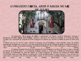   Na quinta-feira,  26 de junho de 2008 , os participantes do Projeto Social de Educação, Vocação e Divulgação Científica  Ciência, Arte & Magia  visitaram o Museu de Arte Moderna da Bahia, no Corredor da Vitória. O grupo viu a exposição da chegada da Corte Portuguesa ao Brasil, que mostrava a Bahia na época de Dom João VI. O Museu tem em seu acervo várias coleções de pinturas de personalidades como Jonathas Abott, um médico naturalizado brasileiro que começou a sua vida profissional na Escola de Cirurgia da Bahia, a primeira do Brasil, e Góes Calmon, político e advogado brasileiro, governador da Bahia de 1924 a 1928. Além disso, o Museu guarda as obras da Escola Baiana de Pintura. O enfoque principal, da mostra da chegada da Corte Portuguesa ao Brasil, foi trazer à tona a chegada do Príncipe Regente D. João, e a sua trajetória na Bahia, durante os 34 dias que a cidade do Salvador foi a capital do Reino. O coordenador de uma das turmas do Centro Avançado de Ciências do Colégio da Polícia Militar (CAC/CPM), professor Jorge Bugary ressaltou que a visita foi diferenciada de outros museus: “A pessoa que nos apresentou a exposição o fez de uma forma lúdica, criativa. As pessoas que trabalham lá ficaram felizes em saber que existe um centro de ciências interessado em arte”.  O PROJETO CIÊNCIA, ARTE & MAGIA NO MÊS DE JULHO 
