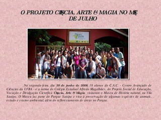 O PROJETO CIÊNCIA, ARTE & MAGIA NO MÊS DE JULHO   Na segunda-feira, dia  30 de junho de 2008 , 18 alunos do C.A.C. - Centro Avançado de Ciências da UFBA - e a turma do Colégio Estadual Alfredo Magalhães, do Projeto Social de Educação, Vocação e Divulgação Científica  Ciência, Arte & Magia  visitaram o Museu de História natural, na Vila Sauípe. O Museu faz parte do Parque Sauípe e visa à preservação de algumas espécies de animais, estudo e ensino ambiental, além do reflorestamento de áreas no Parque. 