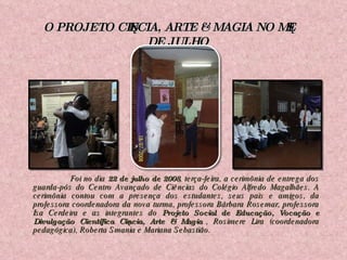   Foi no dia  22 de julho de 2008 , terça-feira, a cerimônia de entrega dos guarda-pós do Centro Avançado de Ciências do Colégio Alfredo Magalhães. A cerimônia contou com a presença dos estudantes, seus pais e amigos, da professora coordenadora da nova turma, professora Bárbara Rosemar, professora Isa Cerdeira e as integrantes do  Projeto Social de Educação, Vocação e Divulgação Científica Ciência, Arte & Magia , Rosimere Lira (coordenadora pedagógica), Roberta Smania e Mariana Sebastião. O PROJETO CIÊNCIA, ARTE & MAGIA NO MÊS DE JULHO 