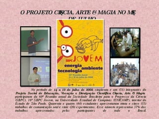 No período de  14 a 18 de julho de 2008 , cinqüenta e um (51) integrantes do  Projeto Social de Educação, Vocação e Divulgação Científica Ciência, Arte & Magia  participaram da 60ª Reunião anual da Sociedade Brasileira para o Progresso da Ciência (SBPC), 16ª SBPC Jovem, na Universidade Estadual de Campinas (UNICAMP), interior do Estado de São Paulo. Quarenta e quatro (44) estudantes apresentaram trinta e cinco (35) trabalhos de comunicação oral e vinte (20) experimentos. Esse número representou 37% dos trabalhos apresentados pelos participantes de todo o Brasil . O PROJETO CIÊNCIA, ARTE & MAGIA NO MÊS DE JULHO 