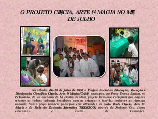   No sábado,  dia 26 de julho de 2008 , o  Projeto Social de Educação, Vocação e Divulgação Científica Ciência, Arte & Magia (CAM)  participou, na Praça Teresa Batista, no Pelourinho, de um encontro do Lá Dentro da Mata, projeto lítero-musical infantil que objetiva retomar os valores culturais brasileiros para as crianças e fazê-las conhecer as riquezas naturais. Nosso grupo também participou com atividades da  Sala Verde Ciência, Arte & Magia  e da  Rede de Zoologia Interativa (REDEZOO) , através da Zoologia Viva, Jogos educativos e Teatro de Fantoches. O PROJETO CIÊNCIA, ARTE & MAGIA NO MÊS DE JULHO 