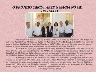 O PROJETO CIÊNCIA, ARTE & MAGIA NO MÊS DE JULHO Vital Brazil: Um Sonho Feliz de Ciência. Esse foi o nome da Exposição Vital Brazil que esteve na Faculdade de Medicina da Bahia, em Salvador, de  01 a 10 de julho de 2009 . Uma parceria entre o Instituto Vital Brazil, a Casa Vital Brazil e o NOAP/UFBA, a exposição trouxe painéis, vídeos e animais e contou a história deste naturalista e grande nome da medicina brasileira. A abertura da exposição foi feita com um breve discurso da professora Tania Brazil, neta de Vital Brazil e uma das coordenadoras do NOAP, na reinauguração do Complexo Monumental da Faculdade de Medicina da Bahia. Durante o tempo em que aqui esteve, a exposição foi parte integrante do Workshop Animais Peçonhentos da Bahia, evento realizado de 07 a 10 de julho pelo NOAP. A exposição também foi atividade de campo dos estudantes participantes dos Centros Avançados de Ciências. O Centro CPM e o Centro Alfredo Magalhães visitaram a exposição, na qual os estudantes tiveram a oportunidade de aprender mais sobre um dos nomes que fizeram história no nosso país. Além disso, no Workshop Animais Peçonhentos da Bahia, os estagiários Esiel Pereira, Bruno Pamponet, Caroline Bonfim e Caio Vlasak apresentaram a peça: "Vital. Um pedaço de Brazil". 
