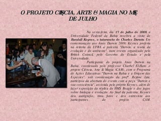 O PROJETO CIÊNCIA, ARTE & MAGIA NO MÊS DE JULHO Na sexta-feira, dia  17 de julho de 2009 , a Universidade Federal da Bahia recebeu a visita de  Randall Keynes, o tataraneto de Charles Darwin . Em comemoração aos Anos Darwin 2009, Keynes proferiu na reitoria da UFBA a palestra "Darwin: a teoria da evolução e do ambiente", num evento organizado pelo British Council, pelo Governo do Estado e pela Universidade. Participante do projeto Anos Darwin na Bahia, coordenado pelo professor Charbel El-Hani ,o projeto Ciência, Arte & Magia (CAM), com o Programa de Ações Educativas "Darwin na Bahia e a Origem das Espécies", sob coordenação da profª. Rejâne Lira, participou da abertura do evento com a peça "Darwin e sua consciência", assistida pelo próprio Keynes, além de fazer exposição da réplica do HMS Beagle e dos jogos sobre biologia e evolução. Ao final da palestra, Keynes deu autógrafos, tirou fotos e deu entrevista aos participantes do projeto CAM. 