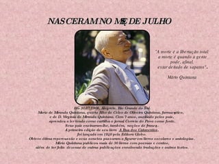 NASCERAM NO MÊS DE JULHO " A morte é a libertação total: a morte é quando a gente pode, afinal, estar deitado de sapatos" . Mário Quintana Em 30/07/1906, Alegrete, Rio Grande do Sul. Mario de Miranda Quintana, quarto filho de Celso de Oliveira Quintana, farmacêutico,  e de D. Virgínia de Miranda Quintana. Com 7 anos, auxiliado pelos pais,  aprendeu a ler tendo como cartilha o jornal Correio do Povo como fonte.   Seus pais ensinaram-lhe, também,  noções de francês. A primeira edição de seu livro   A Rua dos Cataventos ,  foi lançada em 1940 pela Editora Globo.  Obteve ótima repercussão e seus sonetos passaram a figurar em livros escolares e antologias.  Mário Quintana publicou mais de 30 livros com poemas e contos, além  de ter feito  dezenas de outras publicações envolvendo traduções e outros textos .   