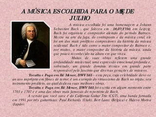 A MÚSICA ESCOLHIDA PARA O MÊS DE JULHO Tocatta e Fuga em Ré Menor, BWV 565  – esta peça, cuja celebridade deve-se ao uso impróprio em filmes de terror, é um exemplo do virtuosismo de Bach no órgão, seu instrumento predileto, ao qual dedicou suas melhores obras.  Tocatta e Fuga em Ré Menor, BWV 565  foi escrita em algum momento entre 1703 e 1707 e é uma das obras mais famosas do repertório de Bach.  A versão que você ouve é do California Guitar Trio (CGT), uma banda formada em 1991 por três guitarristas: Paul Richards (Utah), Bert Lams (Bélgica) e Hidevo Moriva (Japão). A música escolhida foi uma homenagem a Johann Sebastian Bach , que faleceu em  28/07/1750 , em Leipzig. Bach foi organista e compositor alemão do período Barroco. Mestre na arte da fuga, do contraponto e da música coral, ele foi um dos mais prolíficos compositores da história da música ocidental. Bach é tido como o maior compositor do Barroco e, por muitos, o maior compositor da história da música, ainda que pouco reconhecido na altura em que viveu. Muitas de suas obras refletem uma grande profundidade intelectual, uma expressão emocional profunda e, sobretudo, um grande domínio técnico em grande parte responsável pelo fascínio que diversas gerações de músicos. 
