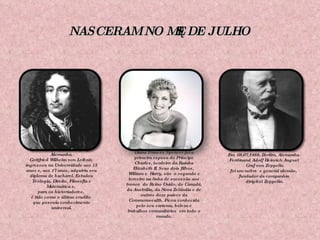 NASCERAM NO MÊS DE JULHO Em 01/07/1646, em Leipzig, Alemanha. Gottfried Wilhelm von Leibniz  ingressou na Universidade aos 15 anos e, aos 17 anos, adquiriu seu diploma de bacharel. Estudou Teologia, Direito, Filosofia e Matemática e,  para os historiadores,  é tido como o último erudito  que possuía conhecimento universal. Em 01/07/1961, Sandringham. Diana Frances Spencer foi a primeira esposa do Príncipe Charles, herdeiro da Rainha Elizabeth II. Seus dois filhos,  William e  Harry, são  o segundo e terceiro na linha de sucessão aos tronos  do Reino Unido, do Canadá, da Austrália, da Nova Zelândia e de outros doze países da Commonwealth. Ficou conhecida pelo seu carisma, beleza e trabalhos comunitários  em todo o mundo. Em  08/07/1888, Berlim, Alemanha. Ferdinand Adolf Heinrich August Graf von Zeppelin foi um nobre  e general alemão,  fundador da companhia dirigível Zeppelin. 