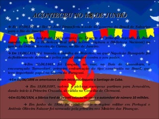 ACONTECEU NO MÊS DE JUNHO ->   Em  27/06/1763, o Rei D. José I transferiu a sede do governo do Brasil de Salvador para o Rio de Janeiro. ->   Em junho de  1810, através do Decreto do príncipe regente, D. João mandou instalar a Biblioteca Real (cujo acervo originou a Biblioteca Nacional) na igreja da Ordem Terceira do Carmo, no Rio de Janeiro. ->  Em  18/06/1815, foi  travada a Batalha de Waterloo, na qual Napoleão Bonaparte foi definitivamente derrotado pelos países aliados contra o seu poder. -> Em  23/06/1865, foi Lançado ao mar, na Baía de Guanabara, o encouraçado Tamandaré, primeira embarcação do tipo construída no Brasil, que teve importante papel na Guerra do Paraguai. -> Em 01/06/1898 os americanos deram início ao bloqueio a Santiago de Cuba.  ->  Em  19/06/1097, nobres e plebeus europeus partiram para Jerusalém, dando início à Primeira Cruzada, decidida no Concilio de Clermont. -> Em 01/06/1924, a fábrica Ford de Detroit colocou no carro o automóvel de número 10 milhões. ->  Em junho de 1926, foi estabelecido o regime militar em Portugal e Antônio Oliveira Salazar foi nomeado pela primeira vez Ministro das Finanças. 