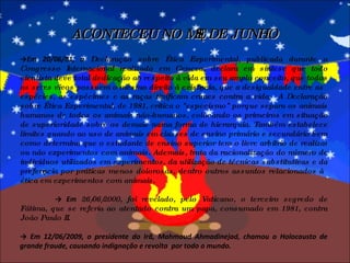 -> Em 20/06/81, a  Declaração sobre Ética Experimental, publicada durante o Congresso Internacional realizado em Geneva, declara em síntese que todo cientista deve total dedicação ao respeito à vida em seu amplo conceito, que todos os seres vivos possuem o mesmo direito à existência, que a desigualdade entre as espécies, as espécimes e as raças tipificam crimes contra a vida.  A Declaração sobre Ética Experimental, de 1981, critica o "especismo" porque separa os animais humanos de todos os animais não-humanos, colocando os primeiros em situação de superioridade sobre os demais numa forma de hierarquia. Também estabelece limites quando ao uso de animais em classes de ensino primário e secundário bem como determina que o estudante de ensino superior tem o livre arbítrio de realizar ou não experimentos com animais. Ademais, trata da racionalização do número de indivíduos utilizados em experimentos, da utilização de técnicas substitutivas e da preferência por práticas menos dolorosas, dentro outros assuntos relacionados à ética em experimentos com animais. ->  Em  26/06/2000, foi revelado, pelo Vaticano, o terceiro segredo de Fátima, que se referia ao atentado contra um papa, consumado em 1981, contra João Paulo II. ->  Em 12/06/2009, o presidente do Irã, Mahmoud Ahmadinejad, chamou o Holocausto de grande fraude, causando indignação e revolta  por todo o mundo. ACONTECEU NO MÊS DE JUNHO 