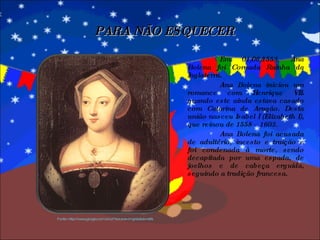 Em 01/06/1553, Ana Bolena foi Coroada Rainha da Inglaterra. Ana Bolena iniciou um romance com Henrique VIII quando este ainda estava casado com Catarina de Aragão. Desta união nasceu Isabel I (Elizabeth I), que reinou de 1558 – 1603. Ana Bolena foi acusada de adultério, incesto e traição e foi condenada à morte, sendo decapitada por uma espada, de joelhos e de cabeça erguida, seguindo a tradição francesa. PARA NÃO ESQUECER Fonte: http://www.google.com.br/url?source=imgres&ct=ref& 