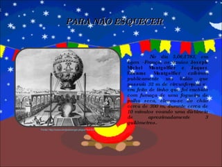 No dia 5/06/1783, em Lyon –França, os irmãos  Joseph Michel Montgolfier e Jaques Étienme Montgolfier  exibiram publicamente um balão que possuía 32 m de circunferência e era feito de linho que foi enchido com fumaça de uma fogueira de palha seca, elevou-se do chão cerca de 300 m, durante cerca de 10 minutos voando uma distância de aproximadamente 3 quilômetros. PARA NÃO ESQUECER Fonte: http://www.windpassenger.pt/gca/?id=218 