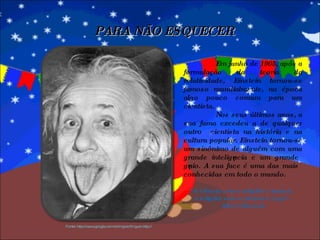 Em junho de 1905, após a formulação da teoria da relatividade, Einstein tornou-se famoso mundialmente, na época algo pouco comum para um cientista. Nos seus últimos anos, a sua fama excedeu a de qualquer outro  cientista na história e na cultura popular. Einstein tornou-se um sinônimo de alguém com uma grande inteligência e um grande gênio. A sua face é uma das mais conhecidas em todo o mundo. “ A ciência sem a religião é manca;  a religião sem a ciência é cega”. Albert Einstein PARA NÃO ESQUECER Fonte: http://www.google.com.br/imgres?imgurl=http:// 