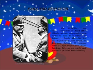 Em 02/06/1941, nos Alpes, encontram-se Adolf Hitler (ditador alemão, responsável pela morte de mais de 6 milhões de judeus) e Benito Mussolini (um dos responsáveis pela criação do Fascismo Italiano). O encontro entre os dois líderes com ideias fascistas foi criar um pacto anti-socialista (o Pacto Anti-Kominter). PARA NÃO ESQUECER Fonte: http://www.histories-humanities.tcd.ie/europe1870.php 