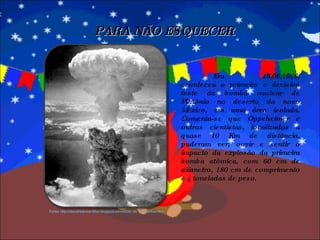 Em 16/06/1946, aconteceu o primeiro e decisivo teste da bomba nuclear de Plutônio no deserto do novo México, em uma área isolada. Comenta-se que Oppeheimer e outros cientistas, localizados a quase 10 Km de distância, puderam ver, ouvir e sentir o impacto da explosão da primeira bomba atômica, com 60 cm de diâmetro, 180 cm de comprimento e 4 toneladas de peso. PARA NÃO ESQUECER Fonte: http://darozhistoriamilitar.blogspot.com/2009_06_01_archive.html 