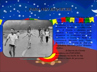 Em 25/06/1950 teve início a Guerra da Coreia. Os Estados Unidos e a União Soviética eram ex-aliadas e a Guerra da Coréia aconteceu devido ao conflito entre eles. A Coréia é dividida pelo paralelo 38 que era usada para demarcar os territórios dos dois exércitos. A Coréia do Norte era comunista liderada pela União Soviética e a Coréia do Sul era capitalista liderada pelos Estados Unidos.  A Guerra da Coreia  terminou em 27/07/1953, resultando na morte de três milhões e meio de pessoas. PARA NÃO ESQUECER Fonte:  guerra-fria.spaceblog.com.br/.../ 