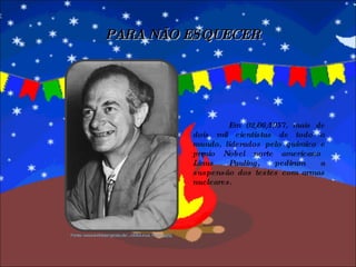 Em 02/06/1957, mais de dois mil cientistas de todo o mundo, liderados pelo químico e prêmio Nobel norte americano Linus Pauling, pediram a suspensão dos testes com armas nucleares.  PARA NÃO ESQUECER Fonte: www.andreasmgross.de/.../d/db/Linus_Pauling.jpg 