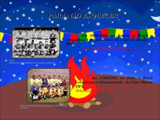 PARA NÃO ESQUECER Em 29/06/1958, na Suécia, o Brasil conquistou o primeiro título da Copa do Mundo FIFA.  Jogo final: Brasil 5 X 2 Suécia. Fonte: http://reliquiasdofutebol.blogspot.com/2010/03/blog-post.html Em 17/06/1962, no Chile, o Brasil conquistou o bicampeonato  da Copa Mundo FIFA.  Jogo final: Brasil 3 X 1 Tchecoslosváquia. Fonte: http://www.campeoesdofutebol.com.br/poster_brasil3.html 