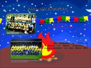 PARA NÃO ESQUECER Em 21/06/1970, no México, o Brasil conquistou o tricampeonato da Copa do Mundo FIFA.  Jogo final: Brasil 4 X 1 Itália. Fonte: http://arthurferreiratiocaju.blogspot.com/2009/03/japao-coreia-copa-do-mundo-de-2002.html Em 30/06/2002, na Coreia do Sul/Japão, o Brasil conquistou o pentacampeonato  da Copa Mundo FIFA.  Jogo final: Brasil 2 X 0 Alemanha. Fonte: http://botao.zamorim.com/?p=100 