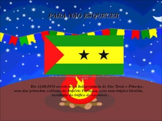 PARA NÃO ESQUECER Em 12/06/1975 aconteceu a Independência de São Tomé e Príncipe, uma das primeiras colônias do Império Português, com uma trágica história,  resultado do tráfico de escravos.   Fonte: http://albertohelder.blogspot.com/2008/07/12-de-julho-de-1975-nasceu-um-novo-pas.html 
