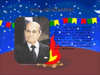 Em 19/06/1984, Tancredo Neves é indicado pela oposição para concorrer à Presidência da República. Em 15/01/1985 foi eleito presidente do Brasil pelo voto indireto de um colégio eleitoral, mas adoeceu gravemente em seguida e morreu sem ter tomado posse oficialmente. PARA NÃO ESQUECER Fonte: http://alfredojunior.wordpress.com/2010/03/ 