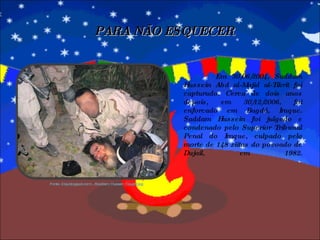 Em 30/06/2004, Saddam Hussein Abd al-Majid al-Tikrit foi capturado. Cerca de dois anos depois, em 30/12/2006, foi enforcado em Bagdá, Iraque. Saddam Hussein foi julgado e condenado pelo Superior Tribunal Penal do Iraque, culpado pela morte de 148 xiitas do povoado de Dujail, em 1982. PARA NÃO ESQUECER Fonte: 2.bp.blogspot.com/.../Saddam_Hussein_Caught.jpg 